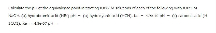 Calculate the pH at the equivalence point in titrating 0.072 M solutions of each of the following with 0.023 M
NaOH. (a) hydrobromic acid (HBr) pH (b) hydrocyanic acid (HCN), Ka =
=
4.9e-10 pH
=
(c) carbonic acid (H
2CO3), Ka
= 4.3e-07 pH =