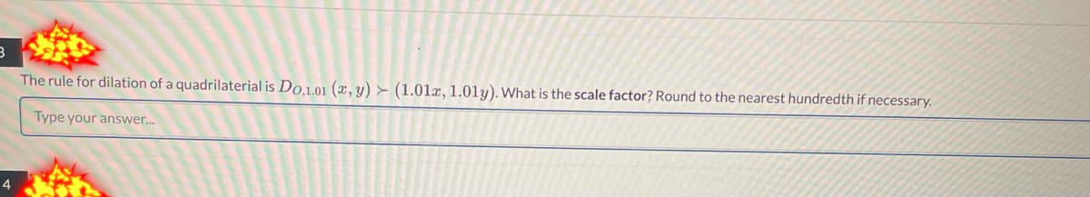 3
The rule for dilation of a quadrilaterial is Do,1.01 (x, y) (1.01x, 1.01y). What is the scale factor? Round to the nearest hundredth if necessary.
Type your answer...
4