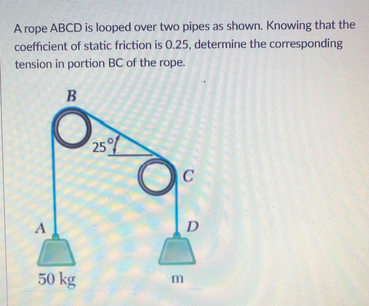 A rope ABCD is looped over two pipes as shown. Knowing that the
coefficient of static friction is 0.25, determine the corresponding
tension in portion BC of the rope.
25
C
50 kg
