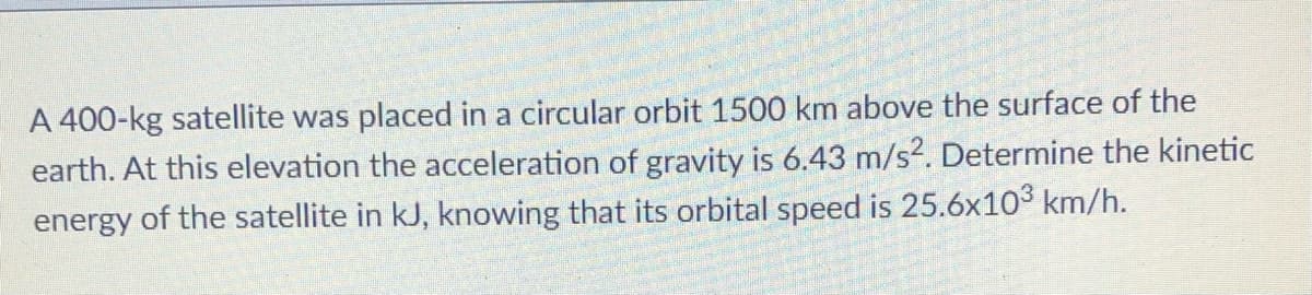 A 400-kg satellite was placed in a circular orbit 1500 km above the surface of the
earth. At this elevation the acceleration of gravity is 6.43 m/s?. Determine the kinetic
energy of the satellite in kJ, knowing that its orbital speed is 25.6x103 km/h.
