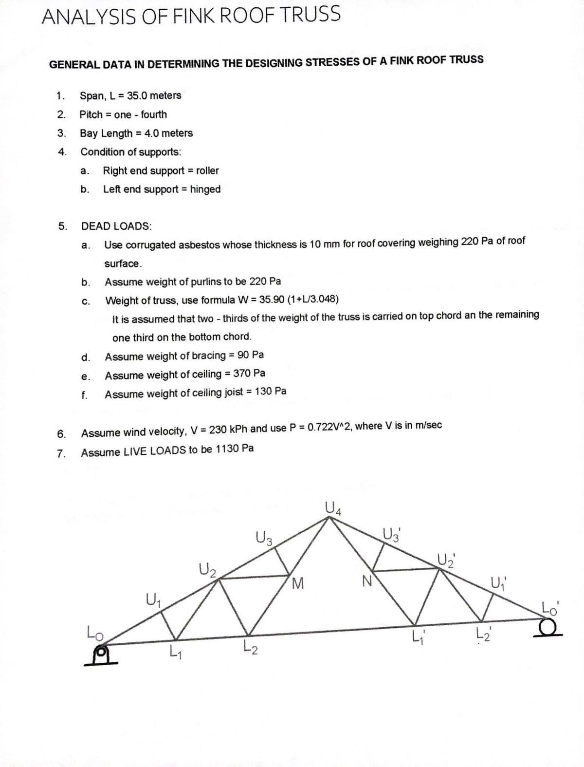 ANALYSIS OF FINK ROOF TRUSS
GENERAL DATA IN DETERMINING THE DESIGNING STRESSES OF A FINK ROOF TRUSS
1. Span, L= 35.0 meters
Pitch = one-fourth
Bay Length = 4.0 meters
Condition of supports:
2.
3.
4.
5.
6.
7.
a. Right end support = roller
b.
Left end support = hinged
DEAD LOADS:
a. Use corrugated asbestos whose thickness is 10 mm for roof covering weighing 220 Pa of roof
surface.
Assume weight of purlins to be 220 Pa
Weight of truss, use formula W = 35.90 (1+L/3.048)
It is assumed that two-thirds of the weight of the truss is carried on top chord an the remaining
one third on the bottom chord.
Assume weight of bracing = 90 Pa
Assume weight of ceiling = 370 Pa
Assume weight of ceiling joist = 130 Pa
b.
C.
d.
e.
f.
Assume wind velocity, V = 230 kPh and use P = 0.722V^2, where V is in m/sec
Assume LIVE LOADS to be 1130 Pa
Lo
U₁
L₁
U₂
U₂
L2
M
U4
U₂
L₁
U₂
U₁
L₂
pr