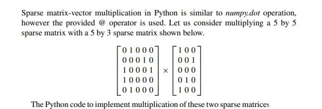 Sparse matrix-vector multiplication in Python is similar to numpy.dot operation,
however the provided @ operator is used. Let us consider multiplying a 5 by 5
sparse matrix with a 5 by 3 sparse matrix shown below.
01000
00010
10001
10000
01000
100
001
x 000
010
100
The Python code to implement multiplication of these two sparse matrices