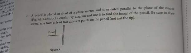 tude of
duced emfar
on of the inc
TEM GP12E
bare and co
rect curren
e the prop
length,
ency, sper
m
ptical me
ability,
dex of r
7. A pencil is placed in front of a plane mirror and is oriented parallel to the plane of the mirror
(Fig. A). Construct a careful ray diagram and use it to find the image of the pencil. Be sure to draw
several rays from at least two different points on the pencil (not just the tip).
Pencil
Figure A