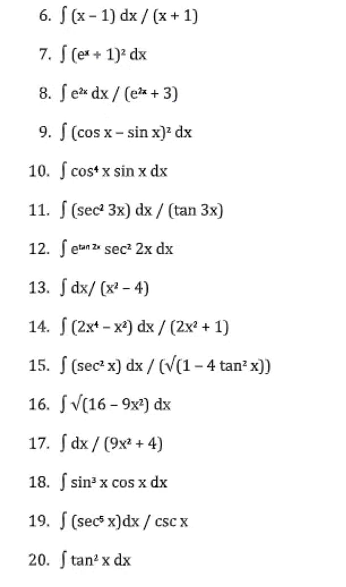 6. f (x-1) dx/(x+1)
7. J (ex + 1)² dx
8. fex dx/(e²x + 3)
9. f (cos x - sin x)² dx
10. f cos+ x sin x dx
11. (sec² 3x) dx / (tan 3x)
12. Setan 2x sec² 2x dx
13. dx/(x²-4)
14.
(2x¹-x²) dx / (2x² + 1)
15.
(sec² x) dx/ (√(1-4 tan² x))
16.
√(16-9x²) dx
17. dx/ (9x² + 4)
18. f sin³ x cos x dx
19. (secs x) dx/csc x
20. Stan² x dx