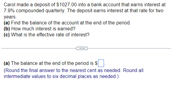 Carol made a deposit of $1027.00 into a bank account that earns interest at
7.9% compounded quarterly. The deposit earns interest at that rate for two
years.
(a) Find the balance of the account at the end of the period.
(b) How much interest is earned?
(c) What is the effective rate of interest?
(a) The balance at the end of the period is $
(Round the final answer to the nearest cent as needed. Round all
intermediate values to six decimal places as needed.)