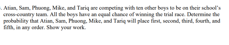 §. Atian, Sam, Phuong, Mike, and Tariq are competing with ten other boys to be on their school's
cross-country team. All the boys have an equal chance of winning the trial race. Determine the
probability that Atian, Sam, Phuong, Mike, and Tariq will place first, second, third, fourth, and
fifth, in any order. Show your work.