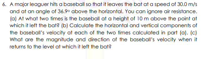6. A major leaguer hits a baseball so that it leaves the bat at a speed of 30.0 m/s
and at an angle of 36.9° above the horizontal. You can ignore air resistance.
(a) At what two times is the baseball at a height of 10 m above the point at
which it left the bat? (b) Calculate the horizontal and vertical components of
the baseball's velocity at each of the two times calculated in part (a). (c)
What are the magnitude and direction of the baseball's velocity when it
returns to the level at which it left the bat?
