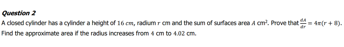 Question 2
dA
A closed cylinder has a cylinder a height of 16 cm, radium r cm and the sum of surfaces area A cm². Prove that
4n(r + 8).
dr
Find the approximate area if the radius increases from 4 cm to 4.02 cm.
