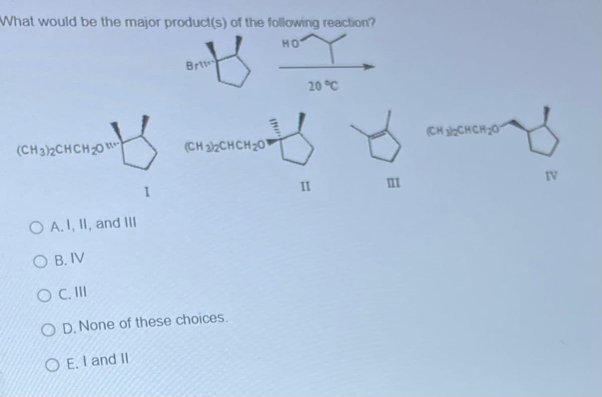 What would be the major product(s) of the following reaction?
།།
Brtw
HO
20°C
(CH3)2CHCH20
I
(CH3)2CHCH20
O A. I, II, and III
OB. IV
SOC. III
OD. None of these choices.
OE. I and II
II
III
(CH2CHCH20
ཡ་ཀ
IV