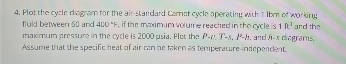 4. Plot the cycle diagram for the air-standard Carnot cycle operating with 1 lbm of working
fluid between 60 and 400 °F, if the maximum volume reached in the cycle is 1 ft3 and the
maximum pressure in the cycle is 2000 psia. Plot the P-v, T-s, P-h, and h-s diagrams.
Assume that the specific heat of air can be taken as temperature-independent.