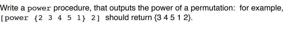 Write a power procedure, that outputs the power of a permutation: for example,
[power {2 3 4 5 1} 2] should return {3 4 5 1 2}.
