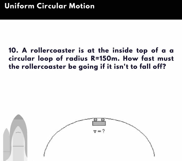 Uniform Circular Motion
10. A rollercoaster is at the inside top of a a
circular loop of radius R=150m. How fast must
the rollercoaster be going if it isn't to fall off?
v=?
