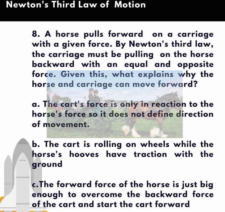 Newton's Third Law of Motion
8. A horse pulls forward on a carriage
with a given force. By Newton's third law,
the carriage must be pulling on the horse
backward with an equal and opposite
force. Given this, what explains why the
horse and carriage can move forward?
a. The cart's force is only in reaction to the
horse's force so it does not define direction
of movement.
b. The cart is rolling on wheels while the
horse's hooves have traction with the
ground
c.The forward force of the horse is just big
enough to overcome the backward force
of the cart and start the cart forward
