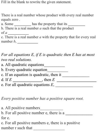 Fill in the blank to rewrite the given statement.
There is a real number whose product with every real number
equals zero.
a. Some
has the property that its
b. There is a real number a such that the product
of a
c. There is a real number a with the property that for every real
number b,
For all equations E, if E is quadratic then E has at most
two real solutions.
a. All quadratic equations_
b. Every quadratic equation
c. If an equation is quadratic, then it
d. If E
then E
e. For all quadratic equations E,
Every positive number has a positive square root.
a. All positive numbers_
b. For all positive number e, there is a
for e.
c. For all positive numbers e, there is a positive
number r such that
