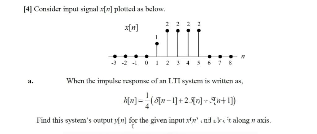 [4] Consider input signal x[n] plotted as below.
2
2
x[n]
-3 -2 -1 0 1 2
3
4
6 7
8
When the impulse response of an LTI system is written as,
a.
Hn] =(n-1]+2\n]- Sn+1)
Find this system's output y[n] for the given input x!n' ind plri it along n axis.
