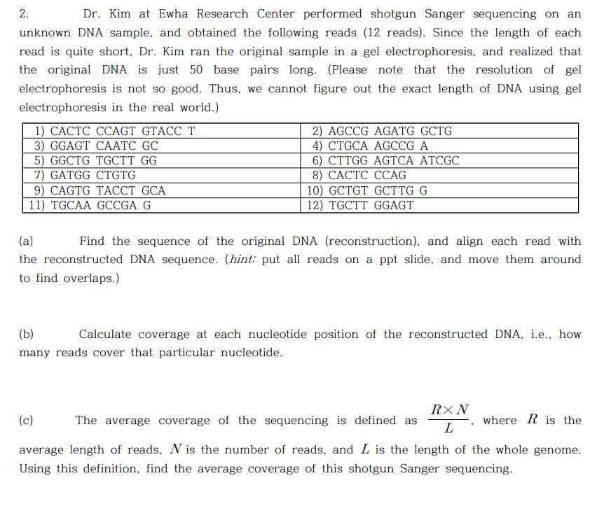 2.
Dr. Kim at Ewha Research Center performed shotgun Sanger sequencing on an
unknown DNA sample, and obtained the following reads (12 reads). Since the length of each
read is quite short, Dr. Kim ran the original sample in a gel electrophoresis, and realized that
the original DNA is just 50 base pairs long. (Please note that the resolution of gel
electrophoresis is not so good. Thus, we cannot figure out the exact length of DNA using gel
electrophoresis in the real world.)
1) САСТС ССAGT GTACC T
3) GGAGT CAАТC GC
5) GGCTG TGCTT GG
7) GATGG CTGTG
9) CAGTG TACCT GCA
11) TGCAA GCGA G
2) AGCCG AGATG GCTG
4) CTGCA AGCCG A
6) CTTGG AGTCA ATCGC
8) САСТС ССAG
10) GCTGT GCTTG G
12) TGCTT GGAGT
(a}
Find the sequence of the original DNA (reconstruction), and align each read with
the reconstructed DNA sequence. (hint: put all reads on a ppt slide, and move them around
to find overlaps.)
(b)
Calculate coverage at each nucleotide position of the reconstructed DNA, i.e., how
many reads cover that particular nucleotide.
RX N
(c)
The average coverage of the sequencing is defined as
where R is the
L
average length of reads, N is the number of reads, and L is the length of the whole genome.
Using this definition, find the average coverage of this shotgun Sanger sequencing.
