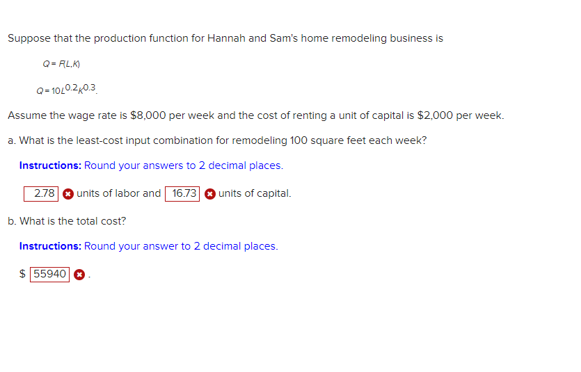 Suppose that the production function for Hannah and Sam's home remodeling business is
Q = R(L,K)
Q=10/0.2 0.3
Assume the wage rate is $8,000 per week and the cost of renting a unit of capital is $2,000 per week.
a. What is the least-cost input combination for remodeling 100 square feet each week?
Instructions: Round your answers to 2 decimal places.
units of labor and 16.73 units of capital.
2.78
b. What is the total cost?
Instructions: Round your answer to 2 decimal places.
$ 55940