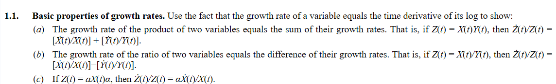 1.1.
Basic properties of growth rates. Use the fact that the growth rate of a variable equals the time derivative of its log to show:
(a) The growth rate of the product of two variables equals the sum of their growth rates. That is, if Z(t) = X(t)Y(t), then Ż(t)/Z(t) =
[X(t)/X(t)] + [Ÿ(t)/Y(t)].
(b) The growth rate of the ratio of two variables equals the difference of their growth rates. That is, if Z(t) = X(t)/Y(t), then Ż(t)/Z(t) =
[X(t)/X(t)]-[Y(t)/Y(t)].
(c) If Z(t) = aX(t)a, then Ż(t)/Z(t) = aX(t)/X(t).
