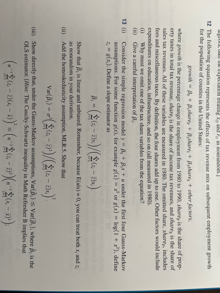 algebra, take the expectation treating x3 and rias nonrandom.]
12 The following equation represents the effects of tax revenue mix on subsequent employment growth
for the population of counties in the United States:
growth
where growth is the percentage change in employment from 1980 to 1990, sharep is the share of prop-
erty taxes in total tax revenue, share, is the share of income tax revenues, and shares is the share of
sales tax revenues. All of these variables are measured in 1980. The omitted share, share, includes
fees and miscellaneous taxes. By definition, the four shares add up to one. Other factors would include
expenditures on education, infrastructure, and so on (all measured in 1980).
Why must we omit one of the tax share variables from the equation?
Give a careful interpretation of B₁.
(i)
(ii)
13 (1)
=
Bo + Bisharep + B₂share, + B3shares + other factors,
Consider the simple regression model y = ßo + B₁x + u under the first four Gauss-Markov
assumptions. For some function g(x), for example g(x) = x² or g(x) = log(1 + x²), define
Z₁ = g(x). Define a slope estimator as
B₁ (2₁ –
2)y.)/(2(2₁ - 2)x₁).
Show that B₁ is linear and unbiased. Remember, because E(ulx) = 0, you can treat both x; and zi
as nonrandom in your derivation.
(ii) Add the homoskedasticity assumption, MLR.5. Show that
Var(B₁) = ²(2(2, - 2)²)/(2(2₁ - 2).x.).
(Zi
i=1
(iii) Show directly that, under the Gauss-Markov assumptions, Var(8₁) ≤ Var(B₁), where B, is the
OLS estimator. [Hint: The Cauchy-Schwartz inequality in Math Refresher B implies that
(n-¹2 (2,-2)(x,-3))' = (1-¹2 (2, - 2)²)(n-¹ (x₁ - 3)²);
2
n