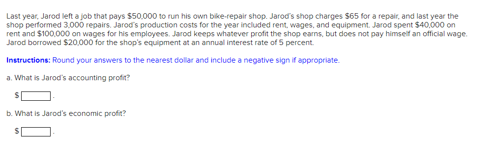 Last year, Jarod left a job that pays $50,000 to run his own bike-repair shop. Jarod's shop charges $65 for a repair, and last year the
shop performed 3,000 repairs. Jarod's production costs for the year included rent, wages, and equipment. Jarod spent $40,000 on
rent and $100,000 on wages for his employees. Jarod keeps whatever profit the shop earns, but does not pay himself an official wage.
Jarod borrowed $20,000 for the shop's equipment at an annual interest rate of 5 percent.
Instructions: Round your answers to the nearest dollar and include a negative sign if appropriate.
a. What is Jarod's accounting profit?
$
b. What is Jarod's economic profit?