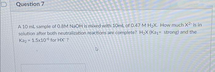 Question 7
A 10 mL sample of 0.8M NAOH is mixed with 10mL of 0.47 M H2X. How much X2- is in
solution after both neutralization reactions are complete? H2X (Kaj= strong) and the
Kaz = 1.5x10-6 for HX ?
!!
