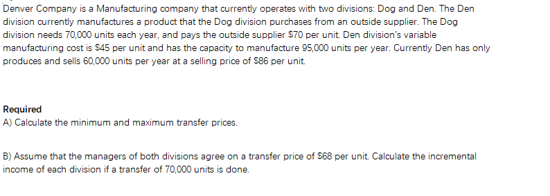 Denver Company is a Manufacturing company that currently operates with two divisions: Dog and Den. The Den
division currently manufactures a product that the Dog division purchases from an outside supplier. The Dog
division needs 70,000 units each year, and pays the outside supplier $70 per unit. Den division's variable
manufacturing cost is $45 per unit and has the capacity to manufacture 95,000 units per year. Currently Den has only
produces and sells 60,000 units per year at a selling price of $86 per unit.
Required
A) Calculate the minimum and maximum transfer prices.
B) Assume that the managers of both divisions agree on a transfer price of S68 per unit. Calculate the incremental
income of each division if a transfer of 70,000 units is done.
