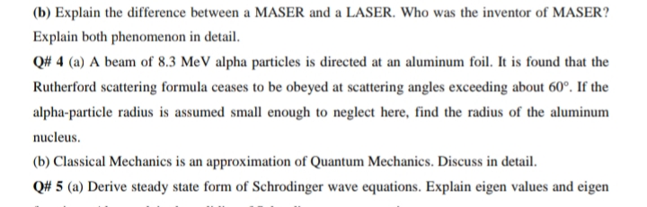(b) Explain the difference between a MASER and a LASER. Who was the inventor of MASER?
Explain both phenomenon in detail.
Q# 4 (a) A beam of 8.3 MeV alpha particles is directed at an aluminum foil. It is found that the
Rutherford scattering formula ceases to be obeyed at scattering angles exceeding about 60°. If the
alpha-particle radius is assumed small enough to neglect here, find the radius of the aluminum
nucleus.
(b) Classical Mechanics is an approximation of Quantum Mechanics. Discuss in detail.
Q# 5 (a) Derive steady state form of Schrodinger wave equations. Explain eigen values and eigen

