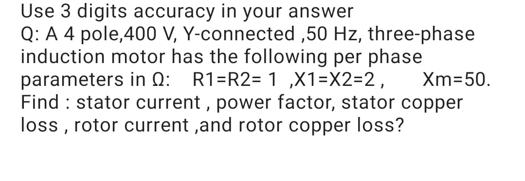 Use 3 digits accuracy in your answer
Q: A 4 pole,400 V, Y-connected ,50 Hz, three-phase
induction motor has the following per phase
parameters in Q: R1=R2= 1 ,X1=X2=2,
Find : stator current , power factor, stator copper
loss , rotor current ,and rotor copper loss?
Xm=50.

