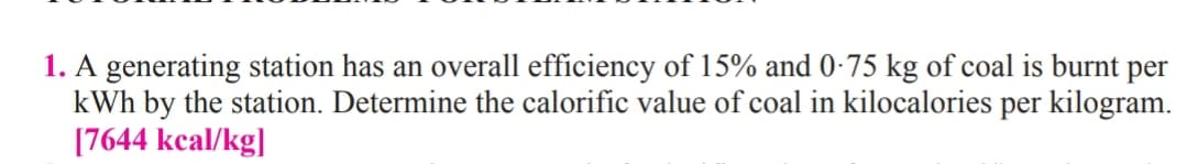 1. A generating station has an overall efficiency of 15% and 0-75 kg of coal is burnt per
kWh by the station. Determine the calorific value of coal in kilocalories per kilogram.
[7644 kcal/kg]
