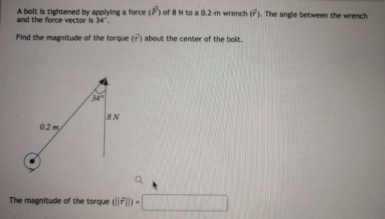 A bolt is tightened by applying a force (F) of 8 N to a 0.2-m wrench (F). The angle between the wrench
and the force vector is 34".
Find the magnitude of the torque (7) about the center of the bolt.
34
8 N
02 m
The magnitude of the torque (7|) =
