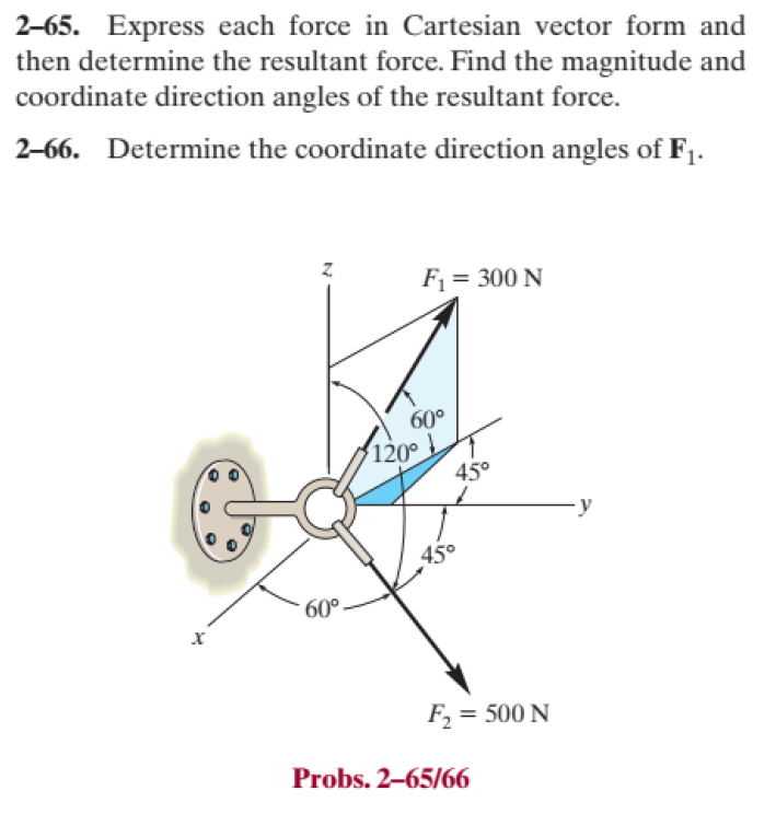 2-65. Express each force in Cartesian vector form and
then determine the resultant force. Find the magnitude and
coordinate direction angles of the resultant force.
2-66. Determine the coordinate direction angles of F₁.
X
N
60°
F₁ = 300 N
60⁰
120°
45°
45°
F₂ = 500 N
Probs. 2-65/66