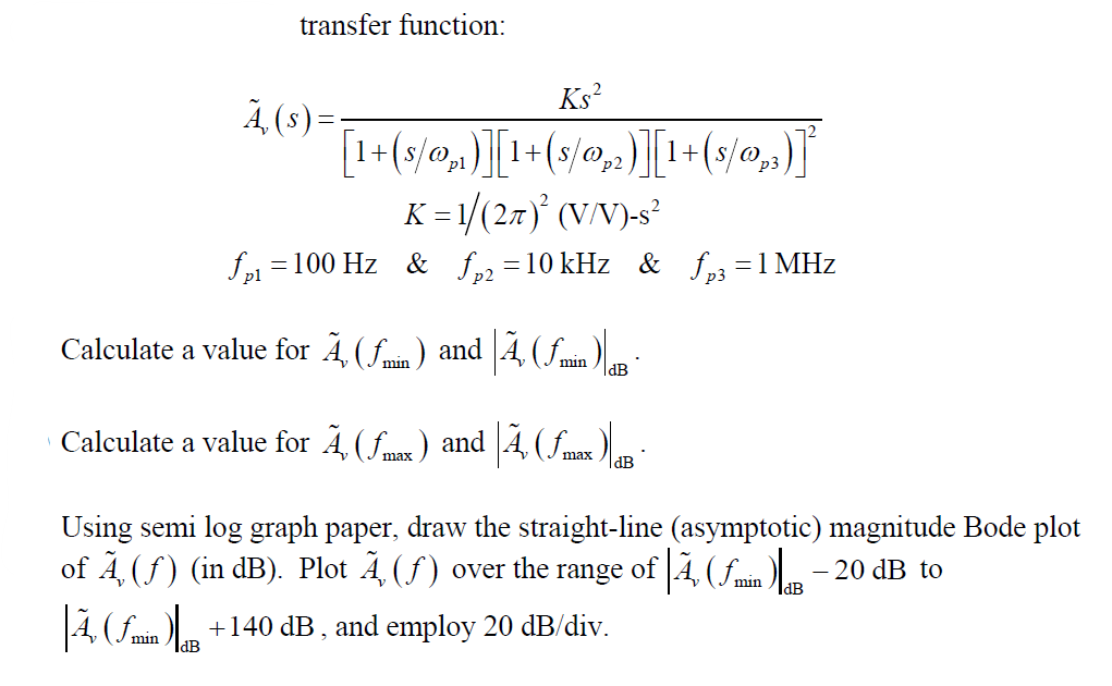 Ks²
p2
[1+ (s/o₂)][1+(s/₂)][1+(s/0,,)]
K = 1/(2π)² (V/V)-s²
fp₁ =
= 100 Hz & fp2 =10 kHz & fp3 = 1 MHz
Calculate a value for Ã‚ (ƒmin) and Ã‚ (ƒmin) g ·
transfer function:
Calculate a value for Ã, (ƒmax ) and |Ã‚ (ƒmax )|aB
dB
|Ã, (min )
Ā, (s)=
Using semi log graph paper, draw the straight-line (asymptotic) magnitude Bode plot
of Ã‚ (ƒ) (in dB). Plot Ã (ƒ) over the range of |Ã, (min) - 20 dB to
+140 dB, and employ 20 dB/div.
IdB
IdB