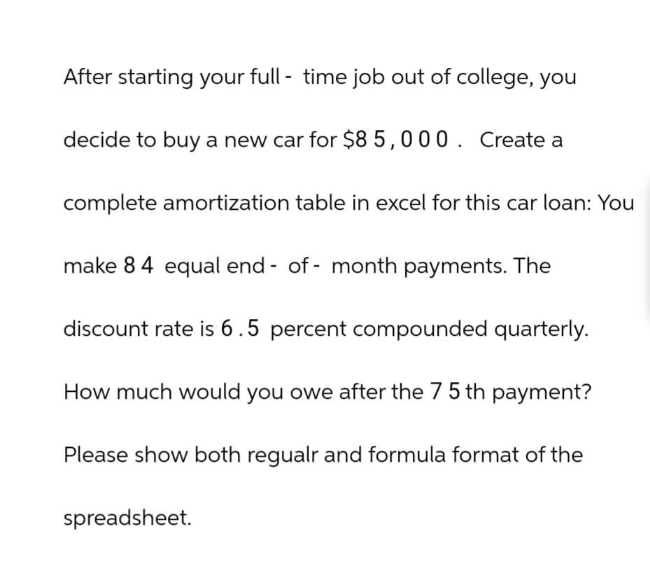 After starting your full-time job out of college, you
decide to buy a new car for $85,000. Create a
complete amortization table in excel for this car loan: You
make 84 equal end-of-month payments. The
discount rate is 6.5 percent compounded quarterly.
How much would you owe after the 75 th payment?
Please show both regualr and formula format of the
spreadsheet.