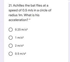 21. Achilles the bat flies at a
speed of 0.5 m/s in a circle of
radius Im. What is his
acceleration?
0.25 m/s
O 1 m/s
O 2 m/s
O 0.5 m/s
