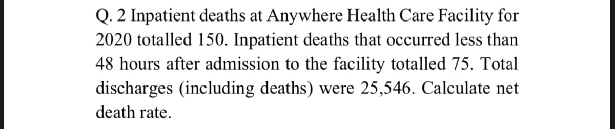 Q. 2 Inpatient deaths at Anywhere Health Care Facility for
2020 totalled 150. Inpatient deaths that occurred less than
48 hours after admission to the facility totalled 75. Total
discharges (including deaths) were 25,546. Calculate net
death rate.
