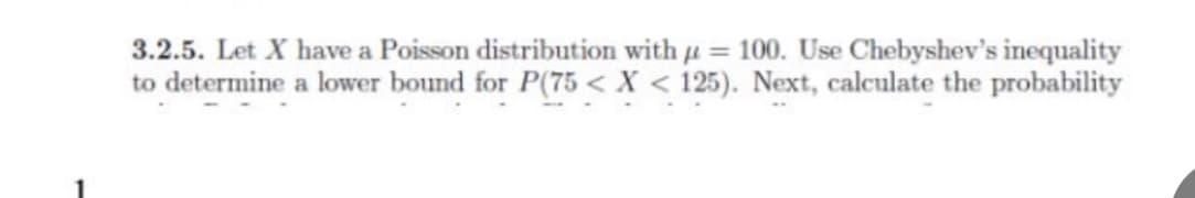 3.2.5. Let X have a Poisson distribution with u = 100. Use Chebyshev's inequality
to determine a lower bound for P(75 < X < 125). Next, calculate the probability
