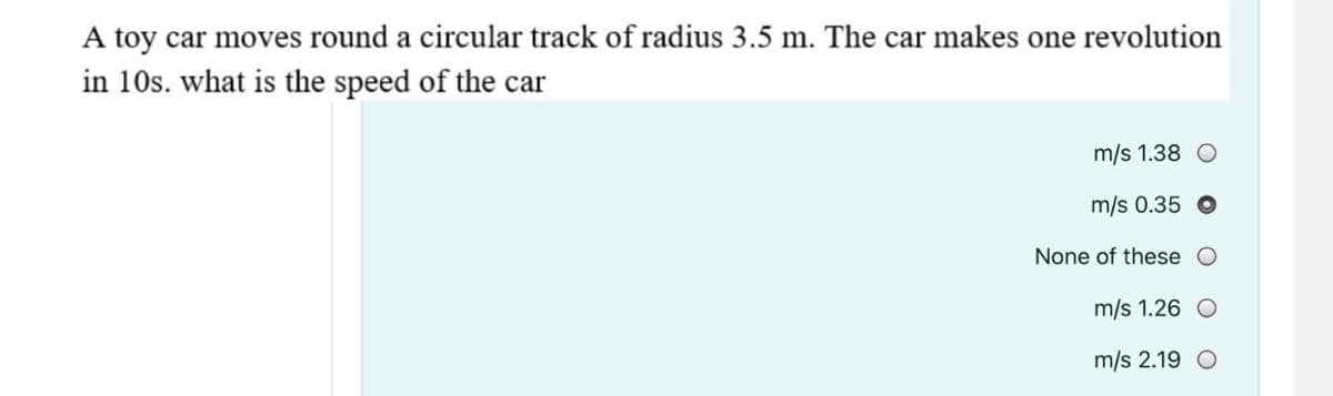 A toy car moves round a circular track of radius 3.5 m. The car makes one revolution
in 10s. what is the speed of the car
m/s 1.38 O
m/s 0.35
None of these O
m/s 1.26 O
m/s 2.19 O
