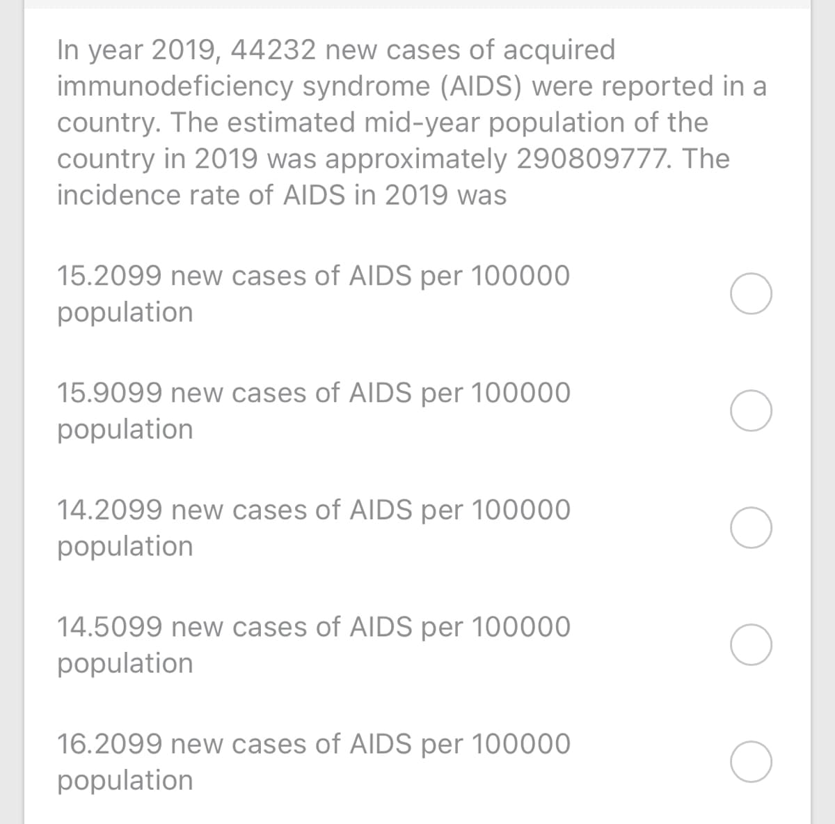 In year 2019, 44232 new cases of acquired
immunodeficiency syndrome (AIDS) were reported in a
country. The estimated mid-year population of the
country in 2019 was approximately 290809777. The
incidence rate of AIDS in 2019 was
15.2099 new cases of AIDS per 100000
population
15.9099 new cases of AIDS per 100000
population
14.2099 new cases of AIDS per 100000
population
14.5099 new cases of AIDS per 100000
population
16.2099 new cases of AIDS per 10000O
population
