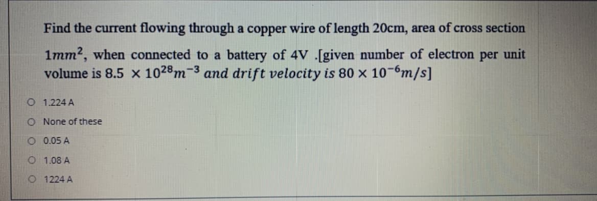 Find the current flowing through a copper wire of length 20cm, area of cross section
1mm2, when connected to a battery of 4V .[given number of electron per unit
volume is 8.5 x 1028m-3 and drift velocity is 80 x 10-6m/s]
O 1.224 A
O None of these
O 0.05 A
O 1.08 A
O 1224 A
