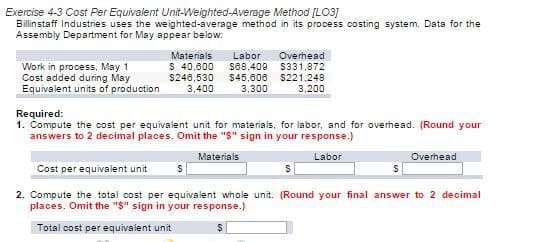Exercise 4-3 Cost Per Equivalent Unit-Weighted-Average Method [LO3]
Billinstaff Industries uses the weighted-average method in its process costing system. Data for the
Assembly Department for May appear below:
Work in process, May 1
Cost added during May
Equivalent units of production
Materials
$ 40,000
$246,530
3,400
$68,409
Labor Overhead
$331,872
$221,248
3.200
$45,606
3,300
Required:
1. Compute the cost per equivalent unit for materials, for labor, and for overhead. (Round your
answers to 2 decimal places. Omit the "$" sign in your response.)
Materials
Labor
Cost per equivalent unit
2. Compute the total cost per equivalent whole unit. (Round your final answer to 2 decimal
places. Omit the "$" sign in your response.)
Total cost per equivalent unit
S
Overhead
S