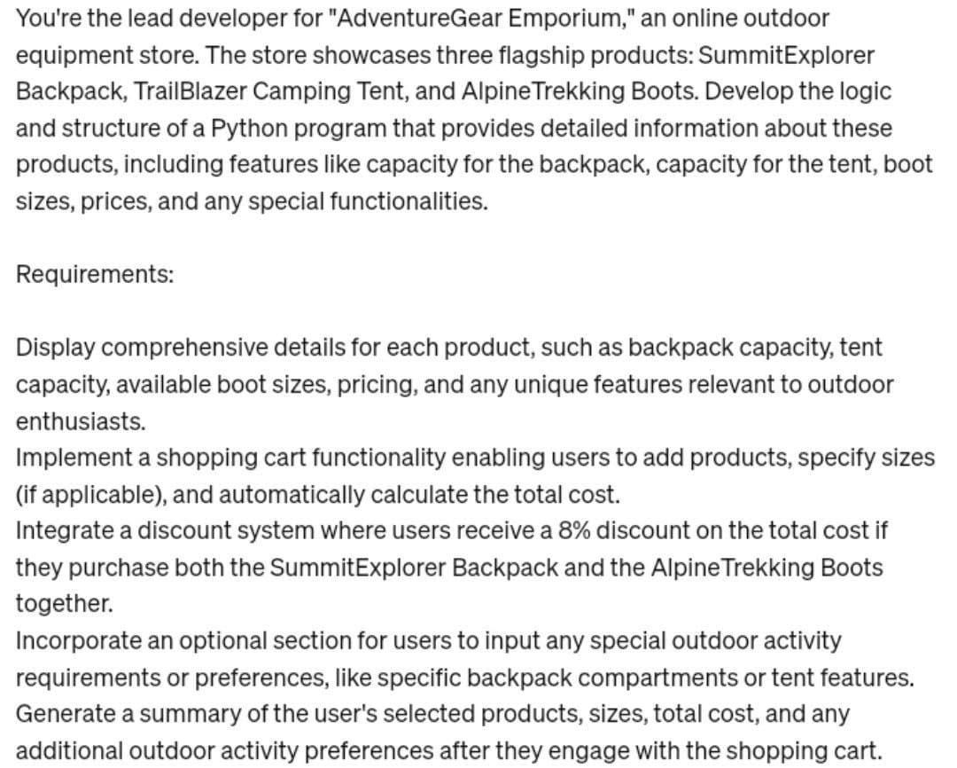 You're the lead developer for "AdventureGear Emporium," an online outdoor
equipment store. The store showcases three flagship products: Summit Explorer
Backpack, TrailBlazer Camping Tent, and Alpine Trekking Boots. Develop the logic
and structure of a Python program that provides detailed information about these
products, including features like capacity for the backpack, capacity for the tent, boot
sizes, prices, and any special functionalities.
Requirements:
Display comprehensive details for each product, such as backpack capacity, tent
capacity, available boot sizes, pricing, and any unique features relevant to outdoor
enthusiasts.
Implement a shopping cart functionality enabling users to add products, specify sizes
(if applicable), and automatically calculate the total cost.
Integrate a discount system where users receive a 8% discount on the total cost if
they purchase both the SummitExplorer Backpack and the Alpine Trekking Boots
together.
Incorporate an optional section for users to input any special outdoor activity
requirements or preferences, like specific backpack compartments or tent features.
Generate a summary of the user's selected products, sizes, total cost, and any
additional outdoor activity preferences after they engage with the shopping cart.
