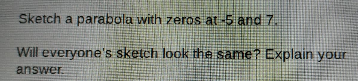 Sketch a parabola with zeros at -5 and 7.
Will everyone's sketch look the same? Explain your
answer.
