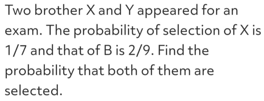 Two brother X and Y appeared for an
exam. The probability of selection of X is
1/7 and that of B is 2/9. Find the
probability that both of them are
selected.