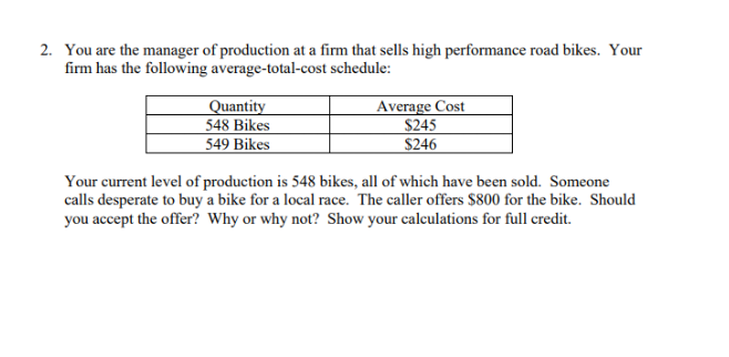 2. You are the manager of production at a firm that sells high performance road bikes. Your
firm has the following average-total-cost schedule:
Quantity
548 Bikes
549 Bikes
Average Cost
$245
$246
Your current level of production is 548 bikes, all of which have been sold. Someone
calls desperate to buy a bike for a local race. The caller offers $800 for the bike. Should
you accept the offer? Why or why not? Show your calculations for full credit.
