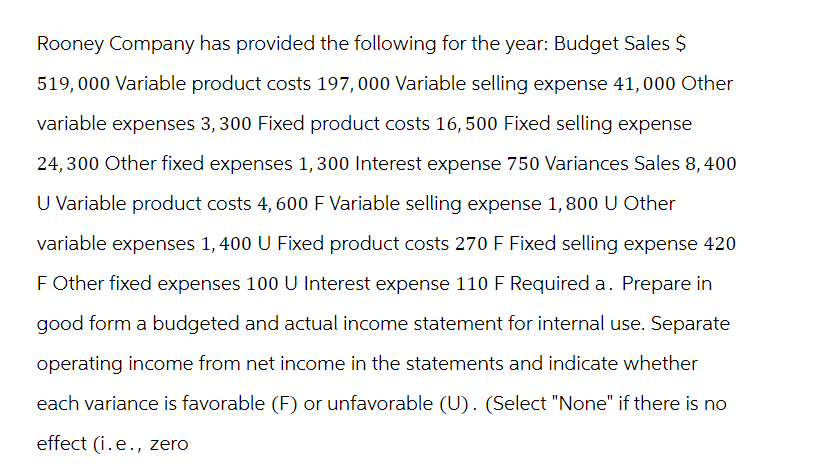 Rooney Company has provided the following for the year: Budget Sales $
519,000 Variable product costs 197,000 Variable selling expense 41,000 Other
variable expenses 3, 300 Fixed product costs 16, 500 Fixed selling expense
24,300 Other fixed expenses 1,300 Interest expense 750 Variances Sales 8,400
U Variable product costs 4, 600 F Variable selling expense 1, 800 U Other
variable expenses 1,400 U Fixed product costs 270 F Fixed selling expense 420
F Other fixed expenses 100 U Interest expense 110 F Required a. Prepare in
good form a budgeted and actual income statement for internal use. Separate
operating income from net income in the statements and indicate whether
each variance is favorable (F) or unfavorable (U). (Select "None" if there is no
effect (i.e., zero