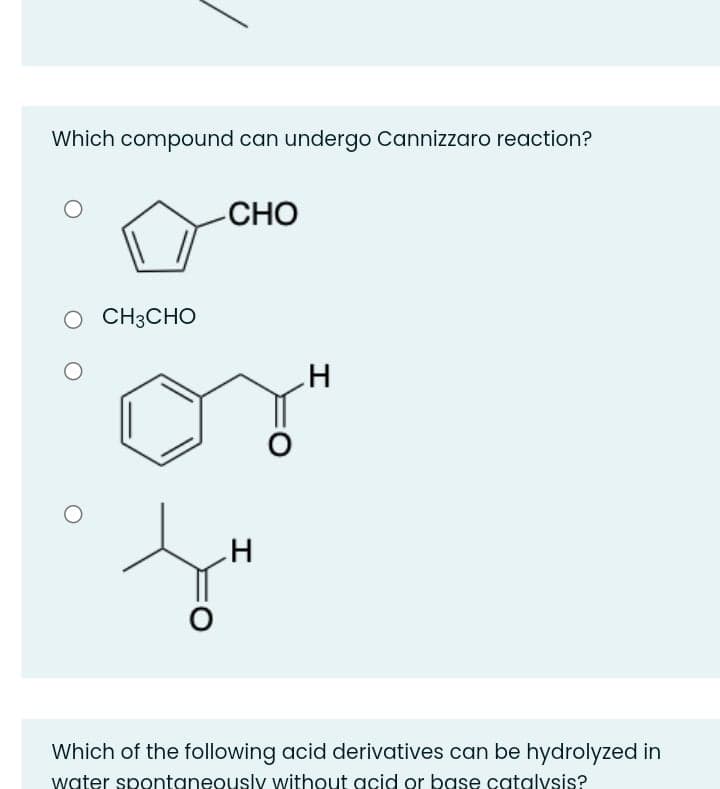 Which compound can undergo Cannizzaro reaction?
CHO
O CH3CHO
H
Which of the following acid derivatives can be hydrolyzed in
water spontaneously without acid or base catalysis?
