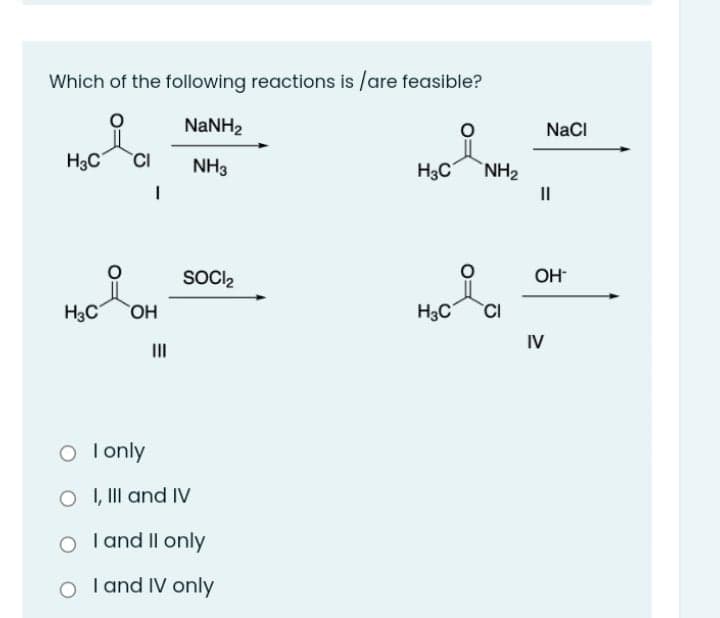 Which of the following reactions is /are feasible?
NANH2
NaCI
H3C
CI
NH3
H3C
NH2
II
SOCI2
OH
H3C
OH
H3C
CI
IV
II
O lonly
O , II and IV
O T and Il only
I and IV only
