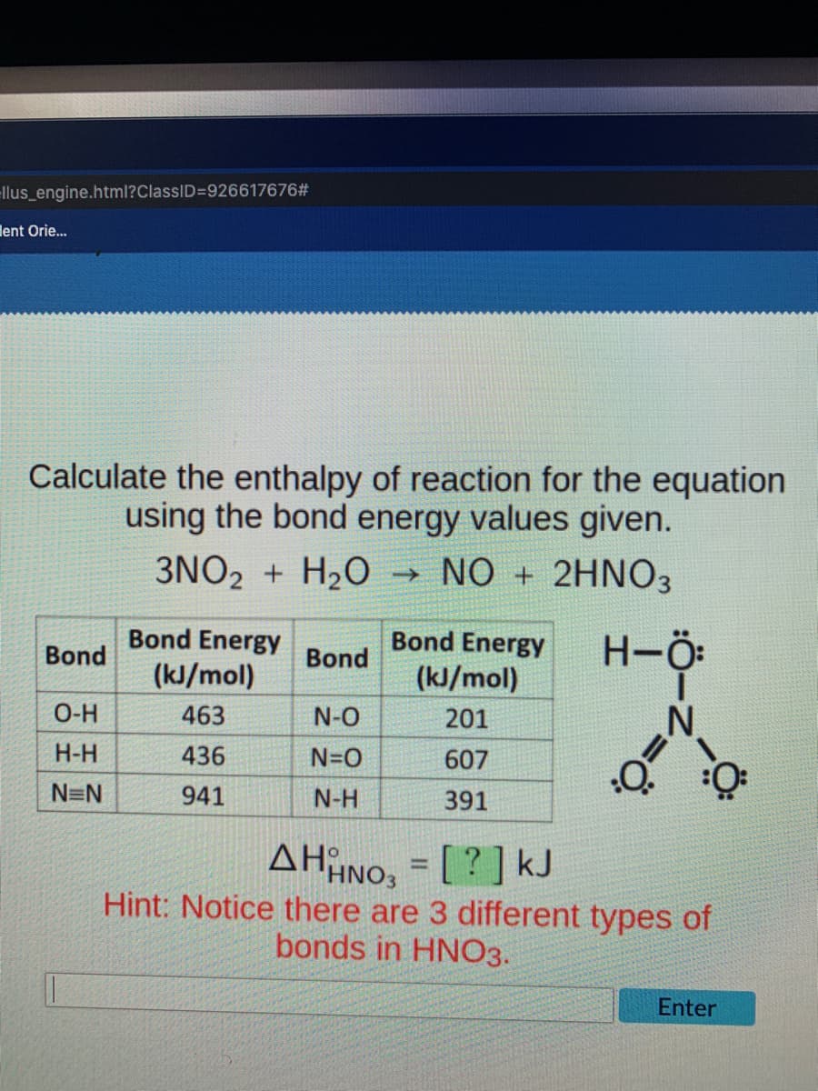 llus_engine.html?ClassID=926617676#
ent Orie...
Calculate the enthalpy of reaction for the equation
using the bond energy values given.
3NO2 + H₂O → NO + 2HNO3
Bond Energy
Bond Energy
Bond
Bond
H-Ö:
(kJ/mol)
(kJ/mol)
201
O-H
463
N-O
N
H-H
436
N=O
607
0:
N=N
941
N-H
391
AHHNO3 = [?] kJ
Hint: Notice there are 3 different types of
bonds in HNO3.
Enter
=Ö:
