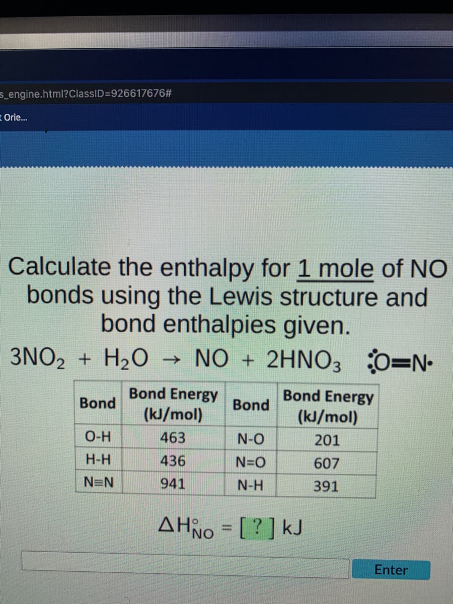 s_engine.html?ClassID=926617676#
= Orie...
Calculate the enthalpy for 1 mole of NO
bonds using the Lewis structure and
bond enthalpies given.
3NO₂ + H₂O ->>
NO + 2HNO3 O=N₁
Bond Energy
Bond Energy
Bond
Bond
(kJ/mol)
(kJ/mol)
O-H
463
N-O
201
H-H
436
N=O
607
N=N
941
N-H
391
AHNO = [?] kJ
Enter