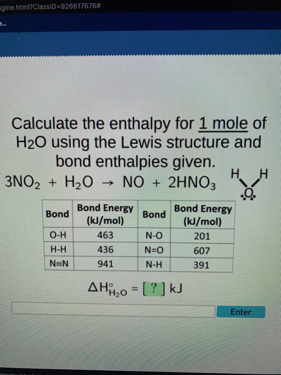 gine.html?ClassID=926617676#
e...
Calculate the enthalpy for 1 mole of
H2O using the Lewis structure and
bond enthalpies given.
H H
3NO2 + H₂O → NO + 2HNO3
Bond Energy
Bond Energy
Bond
Bond
(kJ/mol)
(kJ/mol)
O-H
463
N-O
201
H-H
436
N=O
607
N=N
941
N-H
391
ΔΗo = [ ? ] kJ
Enter